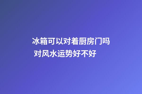 冰箱可以对着厨房门吗 对风水运势好不好
